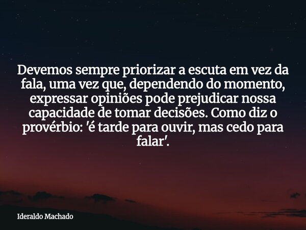 Devemos sempre priorizar a escuta em vez da fala, uma vez que, dependendo do momento, expressar opiniões pode prejudicar nossa capacidade de tomar decisões. Com... Frase de Ideraldo Machado.