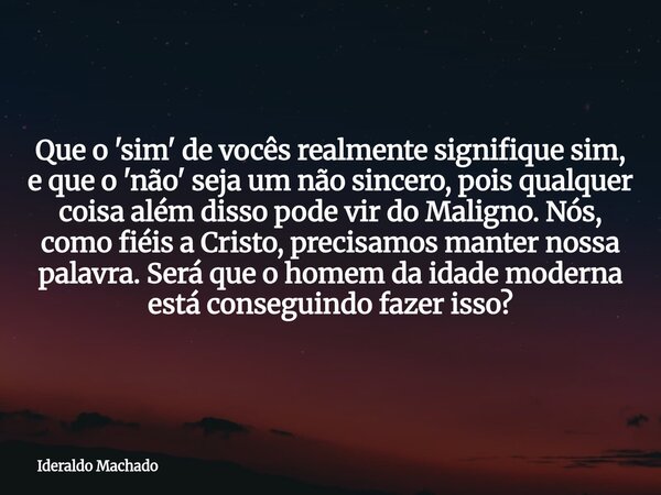 Que o 'sim' de vocês realmente signifique sim, e que o 'não' seja um não sincero, pois qualquer coisa além disso pode vir do Maligno. Nós, como fiéis a Cristo, ... Frase de Ideraldo Machado.