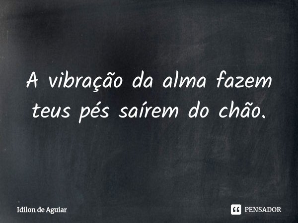 ⁠A vibração da alma fazem teus pés saírem do chão.... Frase de Idilon de Aguiar.