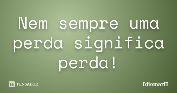 Nem sempre uma perda significa perda!... Frase de IdiomarH.