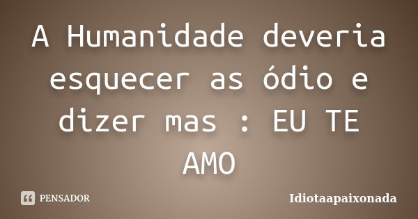 A Humanidade deveria esquecer as ódio e dizer mas : EU TE AMO... Frase de Idiotaapaixonada.