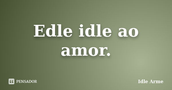 Edle idle ao amor.... Frase de Idle Arme.