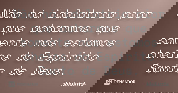 Não há idolatria pior que acharmos que somente nós estamos cheios do Espirito Santo de Deus.... Frase de idolatria.