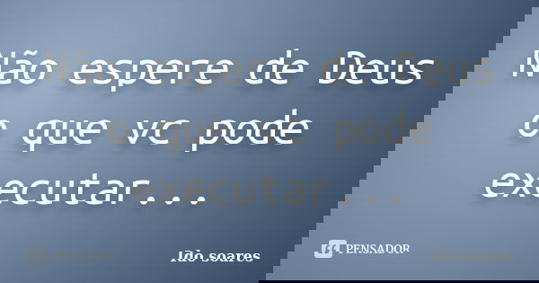 Não espere de Deus o que vc pode executar...... Frase de Ido soares.