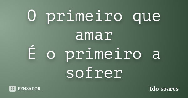 O primeiro que amar É o primeiro a sofrer... Frase de Ido soares.