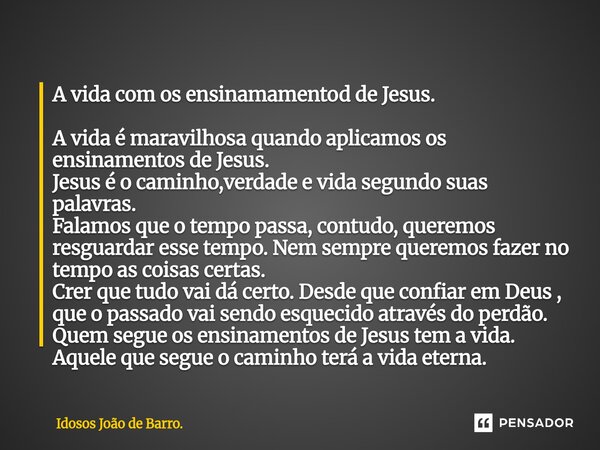 A vida com os ensinamamentod de Jesus. A vida é maravilhosa quando aplicamos os ensinamentos de Jesus. Jesus é o caminho,verdade e vida segundo suas palavras. ... Frase de Idosos João de Barro..