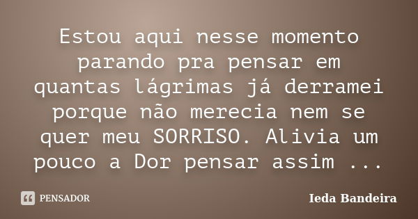 Estou aqui nesse momento parando pra pensar em quantas lágrimas já derramei porque não merecia nem se quer meu SORRISO. Alivia um pouco a Dor pensar assim ...... Frase de Ieda Bandeira.