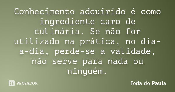 Conhecimento adquirido é como ingrediente caro de culinária. Se não for utilizado na prática, no dia-a-dia, perde-se a validade, não serve para nada ou ninguém.... Frase de Ieda de Paula.