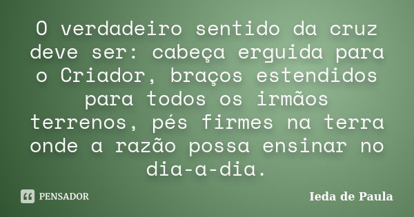 O verdadeiro sentido da cruz deve ser: cabeça erguida para o Criador, braços estendidos para todos os irmãos terrenos, pés firmes na terra onde a razão possa en... Frase de Ieda de Paula.