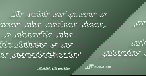 Da vida só quero o prazer das coisas boas, o desafio das dificuldades e as glórias da persistência!... Frase de Iedda Carolina.