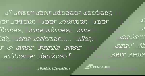 O amor tem dessas coisas, ora recua, ora avança, ora flores, ora dores, ora colorido, ora cinzas... Ora, ora! Mas o amor seria amor sem seus altos e baixos?... Frase de Iedda Carolina.