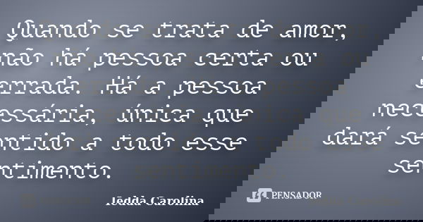 Quando se trata de amor, não há pessoa certa ou errada. Há a pessoa necessária, única que dará sentido a todo esse sentimento.... Frase de Iedda Carolina.