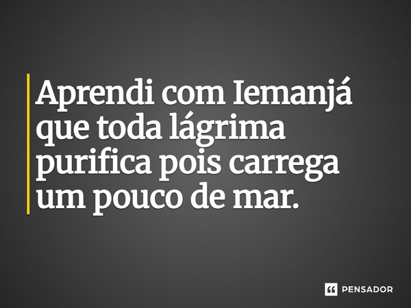 Aprendi com Iemanjá que toda lágrima purifica pois carrega um pouco de mar.