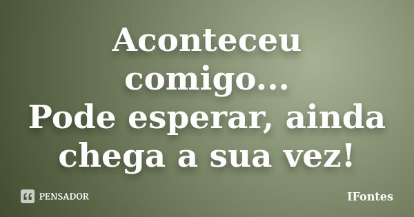 Aconteceu comigo... Pode esperar, ainda chega a sua vez!... Frase de IFontes.