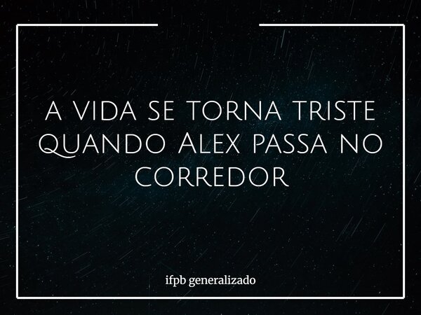 a vida se torna triste quando Alex passa no corredor... Frase de ifpb generalizado.