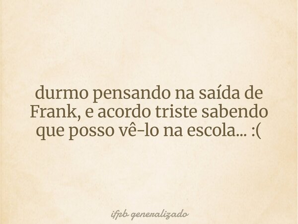 durmo pensando na saída de Frank, e acordo triste sabendo que posso vê-lo na escola... :(... Frase de ifpb generalizado.