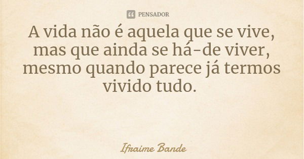 A vida não é aquela que se vive, mas que ainda se há-de viver, mesmo quando parece já termos vivido tudo.... Frase de Ifraime Bande.