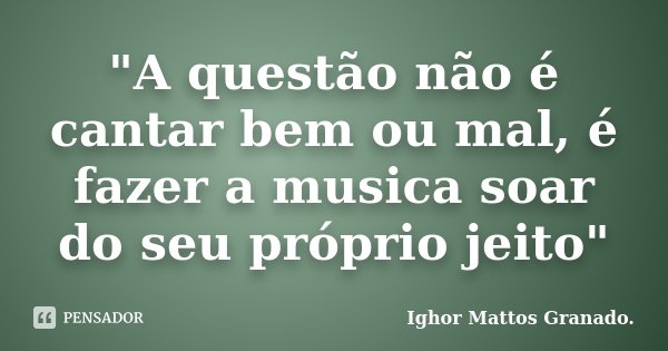 "A questão não é cantar bem ou mal, é fazer a musica soar do seu próprio jeito"... Frase de Ighor Mattos Granado.