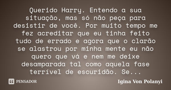 Querido Harry. Entendo a sua situação, mas só não peça para desistir de você. Por muito tempo me fez acreditar que eu tinha feito tudo de errado e agora que o c... Frase de Igina Von Polanyi.