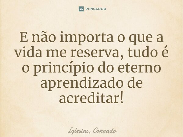 ⁠E não importa o que a vida me reserva, tudo é o princípio do eterno aprendizado de acreditar!... Frase de Iglesias, Conrado.