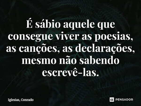 ⁠É sábio aquele que consegue viver as poesias, as canções, as declarações, mesmo não sabendo escrevê-las.... Frase de Iglesias, Conrado.