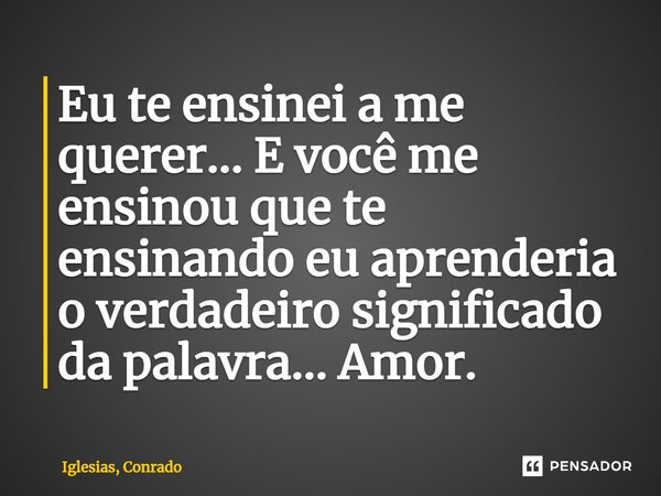 ⁠Eu te ensinei a me querer... E você me ensinou que te ensinando eu aprenderia o verdadeiro significado da palavra... Amor.... Frase de Iglesias, Conrado.