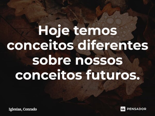 ⁠Hoje temos conceitos diferentes sobre nossos conceitos futuros.... Frase de Iglesias, Conrado.