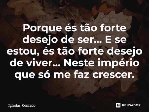 ⁠Porque és tão forte desejo de ser... E se estou, és tão forte desejo de viver... Neste império que só me faz crescer.... Frase de Iglesias, Conrado.