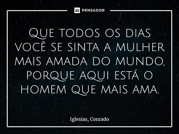 ⁠Que todos os dias você se sinta a mulher mais amada do mundo, porque aqui está o homem que mais ama.... Frase de Iglesias, Conrado.