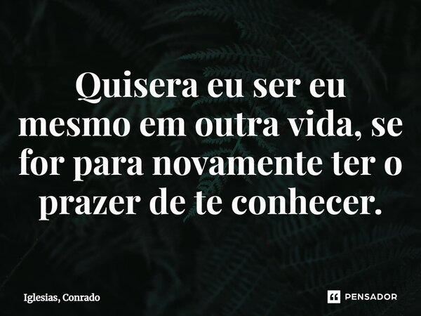 ⁠Quisera eu ser eu mesmo em outra vida, se for para novamente ter o prazer de te conhecer.... Frase de Iglesias, Conrado.