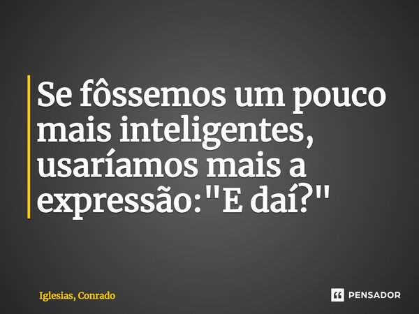 ⁠Se fôssemos um pouco mais inteligentes, usaríamos mais a expressão: "E daí?"... Frase de Iglesias, Conrado.