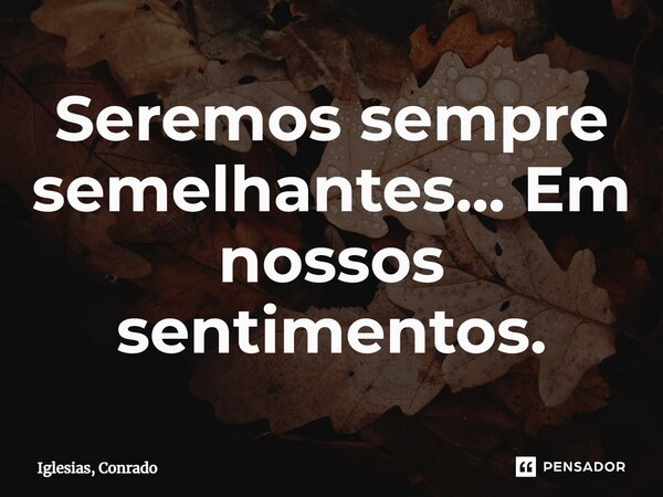 ⁠Seremos sempre semelhantes... Em nossos sentimentos.... Frase de Iglesias, Conrado.