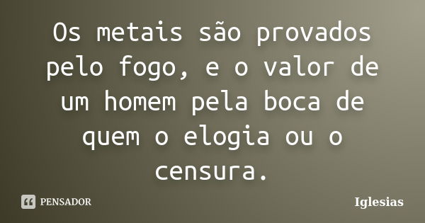 Os metais são provados pelo fogo, e o valor de um homem pela boca de quem o elogia ou o censura.... Frase de Iglesias.