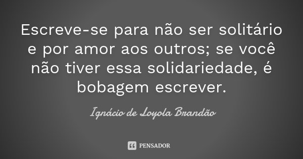 Escreve-se para não ser solitário e por amor aos outros; se você não tiver essa solidariedade, é bobagem escrever.... Frase de Ignácio de Loyola Brandão.