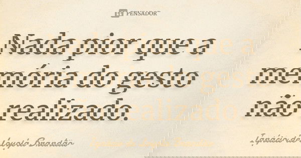 Nada pior que a memória do gesto não realizado.... Frase de Ignácio de Loyola Brandão.