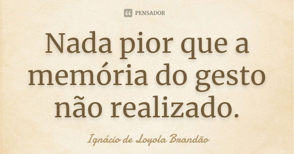 Nada pior que a memória do gesto não realizado.... Frase de Ignácio de Loyola Brandão.