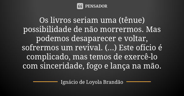 Os livros seriam uma (tênue) possibilidade de não morrermos. Mas podemos desaparecer e voltar, sofrermos um revival. (...) Este ofício é complicado, mas temos d... Frase de Ignácio de Loyola Brandão.