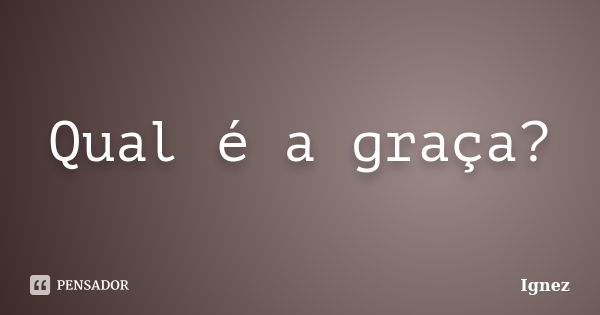 Qual é a graça?... Frase de Ignez.