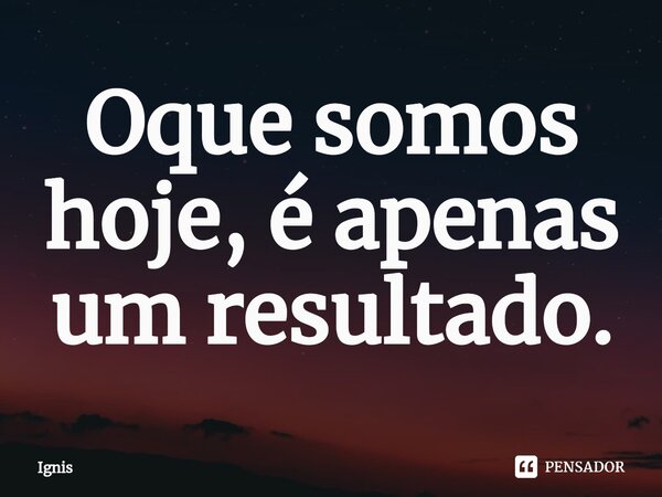 Oque somos hoje, é apenas um resultado.... Frase de Ignis.