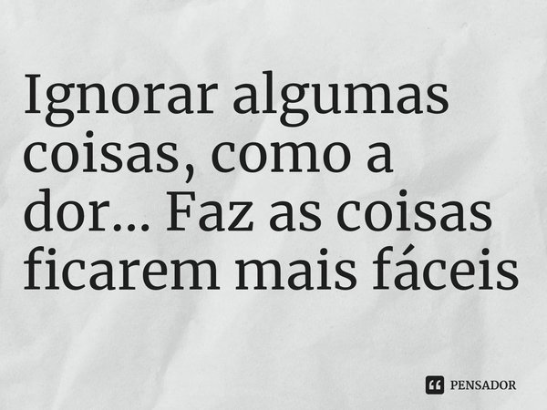 ⁠Ignorar algumas coisas, como a dor... Faz as coisas ficarem mais fáceis