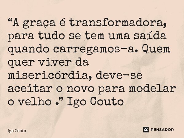 ⁠“A graça é transformadora, para tudo se tem uma saída quando carregamos-a. Quem quer viver da misericórdia, deve-se aceitar o novo para modelar o velho .” Igo ... Frase de Igo Couto.