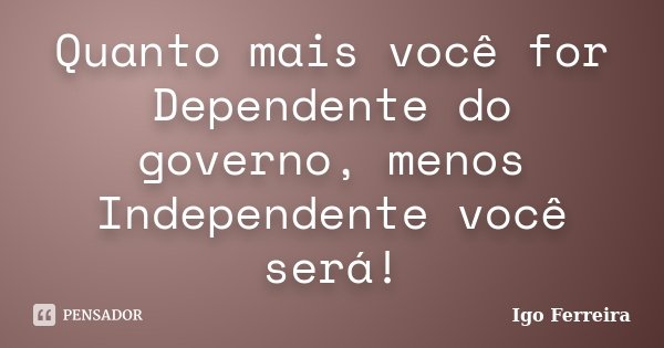 Quanto mais você for Dependente do governo, menos Independente você será!... Frase de Igo Ferreira.