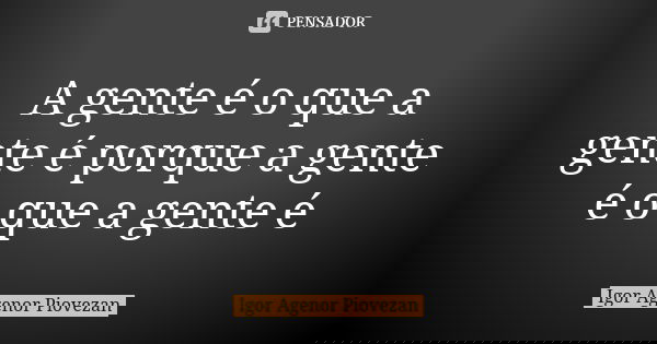 A gente é o que a gente é porque a gente é o que a gente é... Frase de Igor Agenor Piovezan.