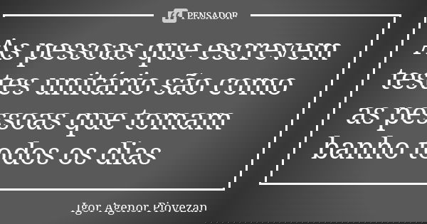 As pessoas que escrevem testes unitário são como as pessoas que tomam banho todos os dias... Frase de Igor Agenor Piovezan.