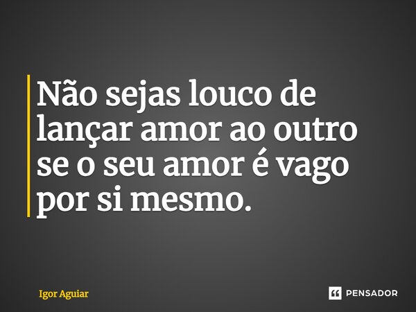 ⁠Não sejas louco de lançar amor ao outro se o seu amor é vago por si mesmo.... Frase de Igor Aguiar.