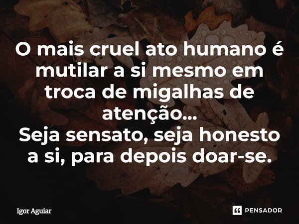 ⁠O mais cruel ato humano é mutilar a si mesmo em troca de migalhas de atenção... Seja sensato, seja honesto a si, para depois doar-se.... Frase de Igor Aguiar.