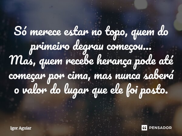 ⁠Só merece estar no topo, quem do primeiro degrau começou... Mas, quem recebe herança pode até começar por cima, mas nunca saberá o valor do lugar que ele foi p... Frase de Igor Aguiar.