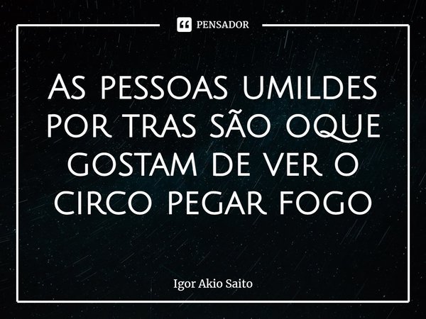 ⁠As pessoas humildes por trás são oque gostam de ver o circo pegar fogo... Frase de Igor Akio Saito.