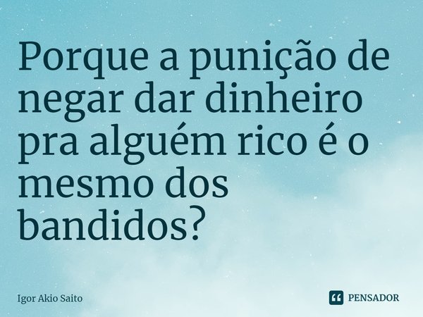 Porque a punição de negar dar dinheiro pra alguém rico é o mesmo dos bandidos?... Frase de Igor Akio Saito.