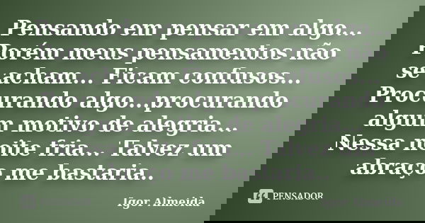 Pensando em pensar em algo... Porém meus pensamentos não se acham... Ficam confusos... Procurando algo...procurando algum motivo de alegria... Nessa noite fria.... Frase de Igor Almeida.